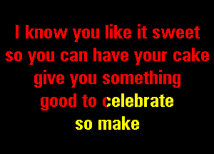 I know you like it sweet
so you can have your cake
give you something
good to celebrate
so make