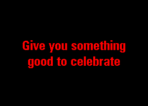 Give you something

good to celebrate
