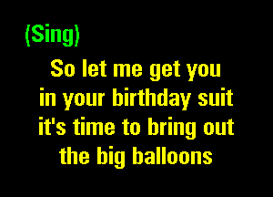 (Sing)
So let me get you

in your birthday suit
it's time to bring out
the big balloons