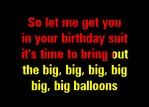 So let me get you
in your birthday suit
it's time to bring out
the big, big, big, big

big, big balloons
