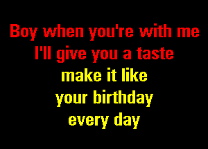 Boy when you're with me
I'll give you a taste

make it like
your birthday
every day