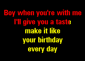 Boy when you're with me
I'll give you a taste

make it like
your birthday
every day