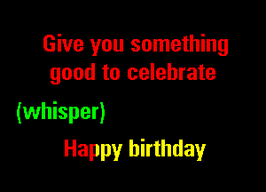 Give you something
good to celebrate

(whisper)

Happy birthday