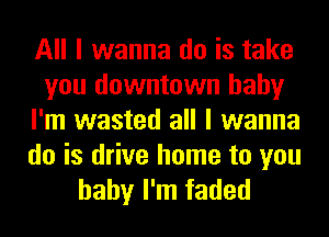 All I wanna do is take
you downtown baby
I'm wasted all I wanna

do is drive home to you
baby I'm faded
