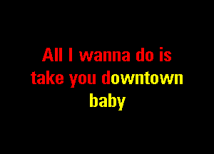 All I wanna do is

take you downtown
baby