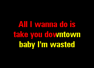 All I wanna do is

take you downtown
baby I'm wasted