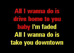 All I wanna do is
drive home to you

baby I'm faded
All I wanna do is
take you downtown