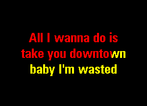 All I wanna do is

take you downtown
baby I'm wasted