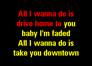 All I wanna do is
drive home to you

baby I'm faded
All I wanna do is
take you downtown