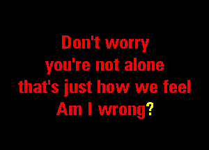 Don't worry
you're not alone

that's just how we feel
Am I wrong?