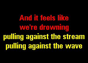 And it feels like
we're drowning
pulling against the stream
pulling against the wave