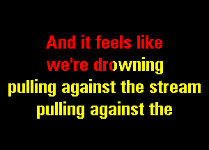And it feels like
we're drowning
pulling against the stream
pulling against the