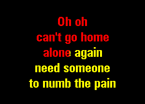 Oh oh
can't go home

alone again
need someone
to numb the pain