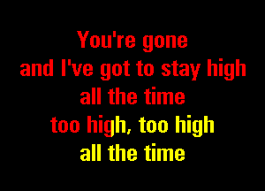 You're gone
and I've got to stay high

all the time
too high, too high
all the time