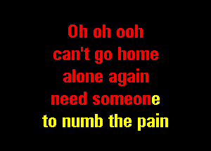 Oh oh ooh
can't go home

alone again
need someone
to numb the pain