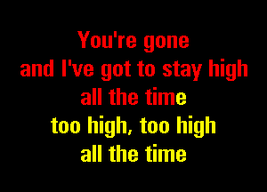 You're gone
and I've got to stay high

all the time
too high, too high
all the time