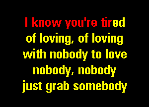 I know you're tired
of loving, of loving

with nobody to love
nobody,nohody
just grab somebody