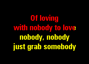 0f loving
with nobody to love

nobody.nohody
just grab somebody