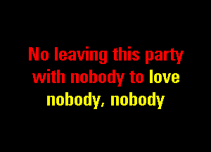 No leaving this party

with nobody to love
nobody,nohody