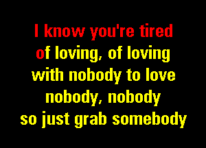 I know you're tired
of loving, of loving

with nobody to love
nobody,nohody
so just grab somebody