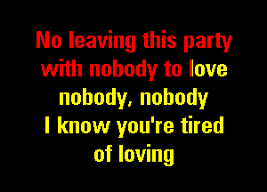 No leaving this party
with nobody to love

nobody.nohody
I know you're tired
of loving