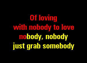 0f loving
with nobody to love

nobody.nohody
just grab somebody