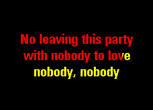 No leaving this party

with nobody to love
nobody,nohody