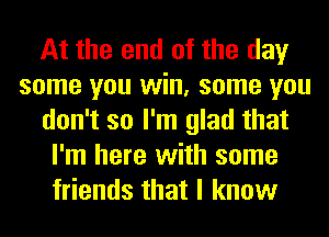 At the end of the day
some you win, some you
don't so I'm glad that
I'm here with some
friends that I know