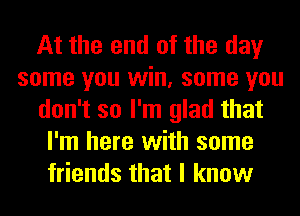 At the end of the day
some you win, some you
don't so I'm glad that
I'm here with some
friends that I know