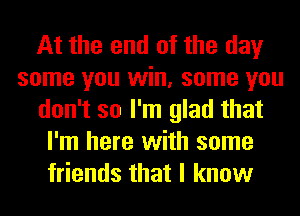 At the end of the day
some you win, some you
don't so I'm glad that
I'm here with some
friends that I know