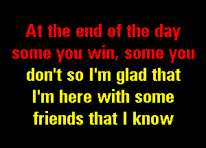 At the end of the day
some you win, some you
don't so I'm glad that
I'm here with some
friends that I know