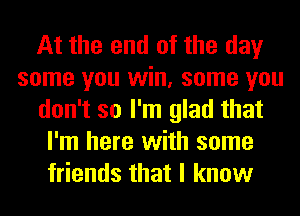 At the end of the day
some you win, some you
don't so I'm glad that
I'm here with some
friends that I know