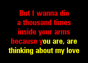 But I wanna die

a thousand times

inside your arms
because you are, are
thinking about my love