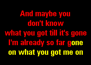 And maybe you
don't know
what you got till it's gone
I'm already so far gone
on what you got me on