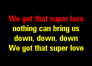 We got that super love
nothing can bring us
down, down, down

We got that super love