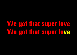 We got that super love

We got that super love
