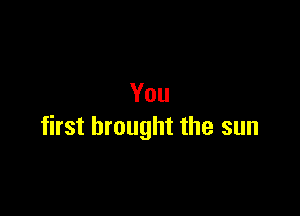 You

first brought the sun