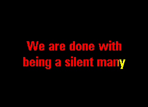 We are done with

being a silent many