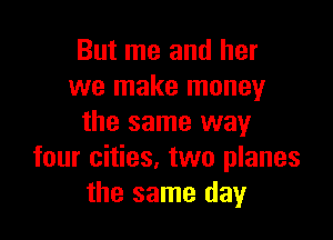 But me and her
we make money

the same way
four cities. two planes
the same day
