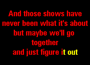 And those shows have
never been what it's about
but maybe we'll go
together
and iust figure it out