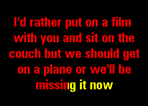 I'd rather put on a film
with you and sit on the
couch but we should get
on a plane or we'll be
missing it now