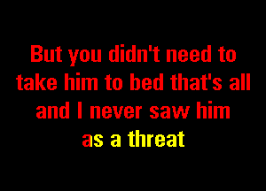 But you didn't need to
take him to bed that's all
and I never saw him
as a threat