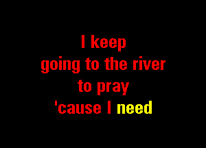 Ikeep
going to the river

to pray
'cause I need