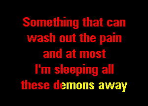 Something that can
wash out the pain
and at most
I'm sleeping all
these demons away