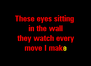 These eyes sitting
in the wall

they watch every
move I make