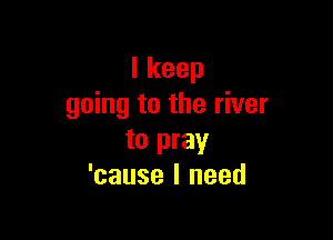 Ikeep
going to the river

to pray
'cause I need