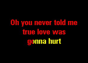 Oh you never told me

true love was
gonna hurt