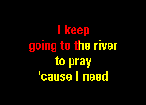 Ikeep
going to the river

to pray
'cause I need