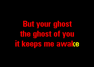But your ghost

the ghost of you
it keeps me awake