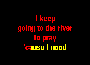 Ikeep
going to the river

to pray
'cause I need